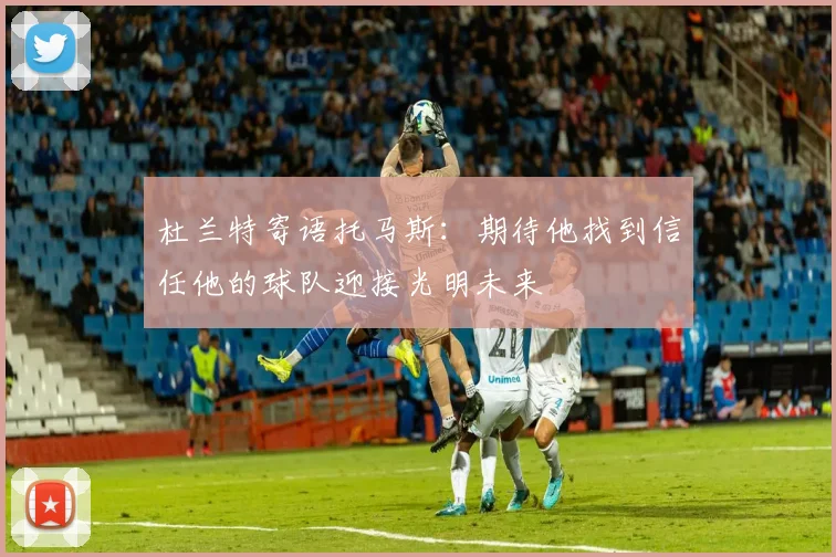 杜兰特寄语托马斯：期待他找到信任他的球队迎接光明未来