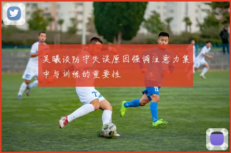 吴曦谈防守失误原因强调注意力集中与训练的重要性
