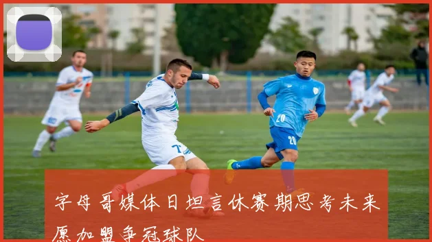 字母哥媒体日坦言休赛期思考未来愿加盟争冠球队