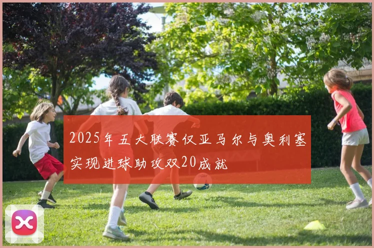 2025年五大联赛仅亚马尔与奥利塞实现进球助攻双20成就