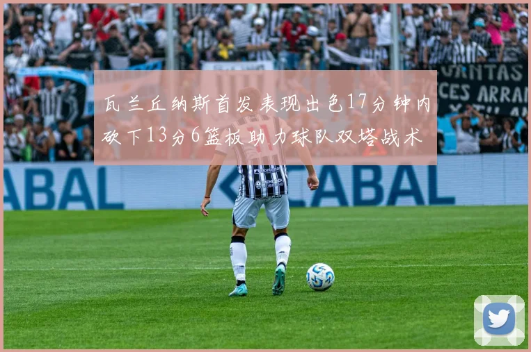 瓦兰丘纳斯首发表现出色17分钟内砍下13分6篮板助力球队双塔战术