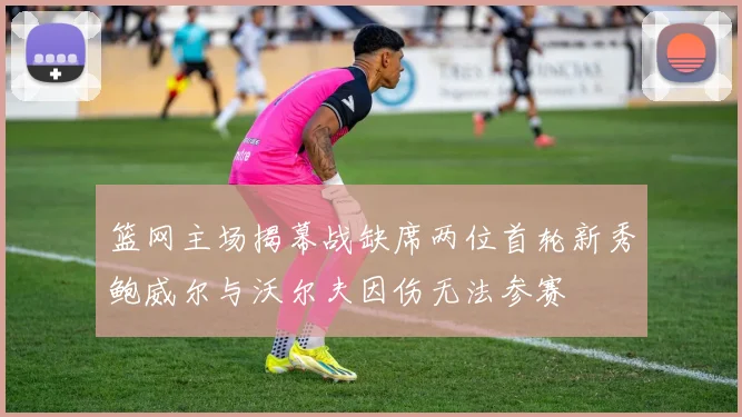 篮网主场揭幕战缺席两位首轮新秀鲍威尔与沃尔夫因伤无法参赛