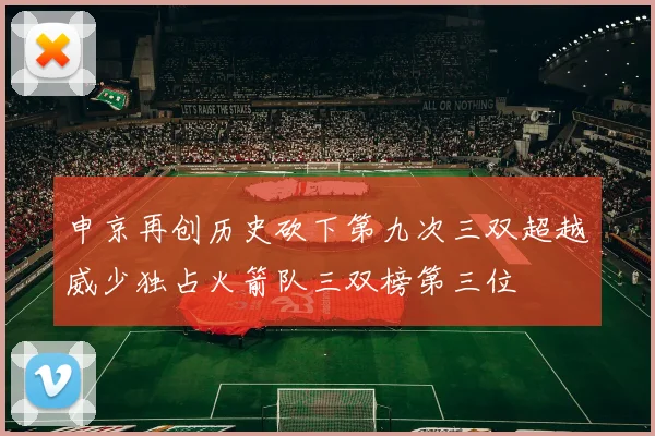 申京再创历史砍下第九次三双超越威少独占火箭队三双榜第三位