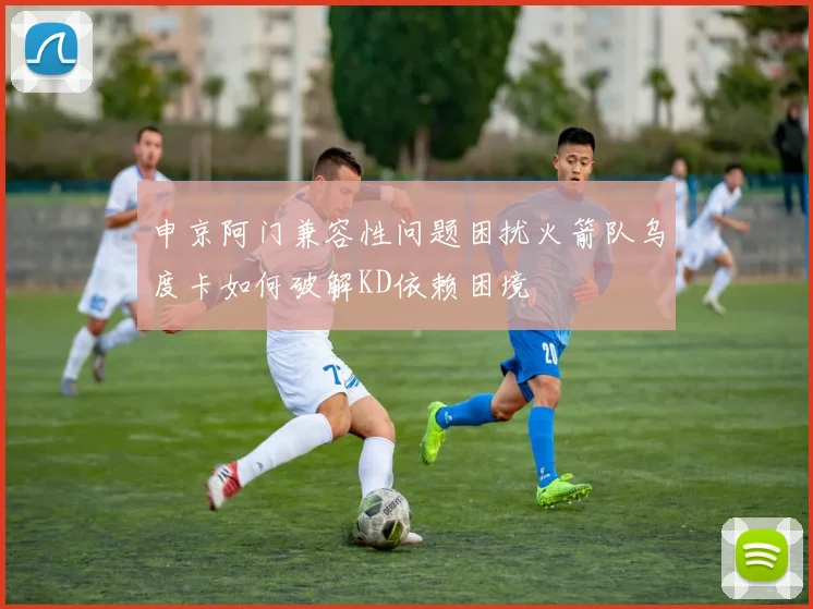 申京阿门兼容性问题困扰火箭队乌度卡如何破解KD依赖困境