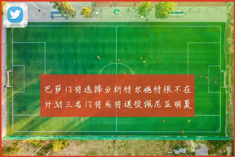 巴萨门将选择分析特尔施特根不在计划三名门将或将退役佩尼亚明夏回归展望