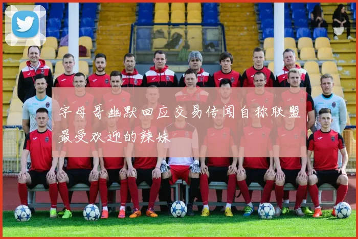 字母哥幽默回应交易传闻自称联盟最受欢迎的辣妹