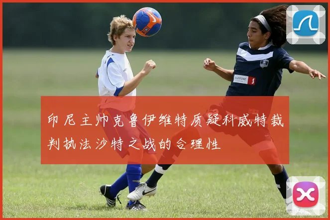 印尼主帅克鲁伊维特质疑科威特裁判执法沙特之战的合理性