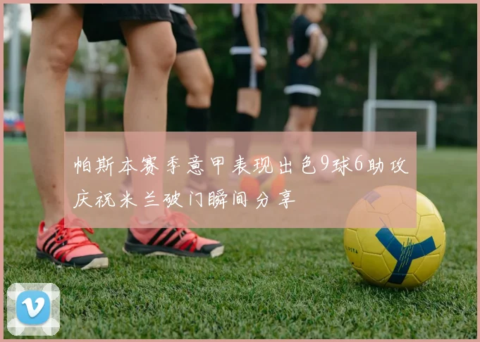 帕斯本赛季意甲表现出色9球6助攻庆祝米兰破门瞬间分享