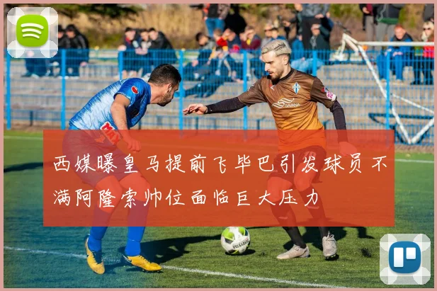 西媒曝皇马提前飞毕巴引发球员不满阿隆索帅位面临巨大压力