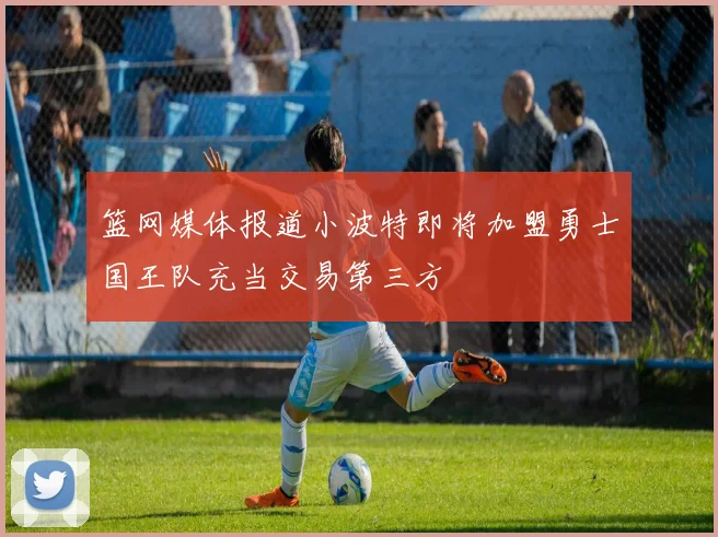 篮网媒体报道小波特即将加盟勇士国王队充当交易第三方
