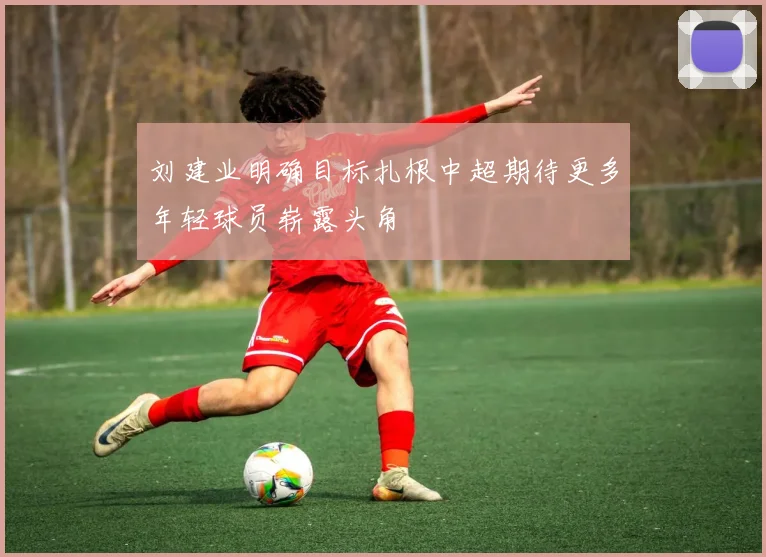 刘建业明确目标扎根中超期待更多年轻球员崭露头角