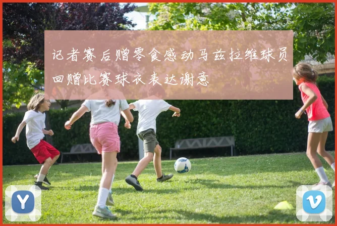 记者赛后赠零食感动马兹拉维球员回赠比赛球衣表达谢意