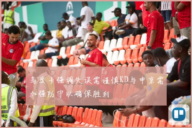 乌度卡强调失误需谨慎KD与申京需加强防守以确保胜利