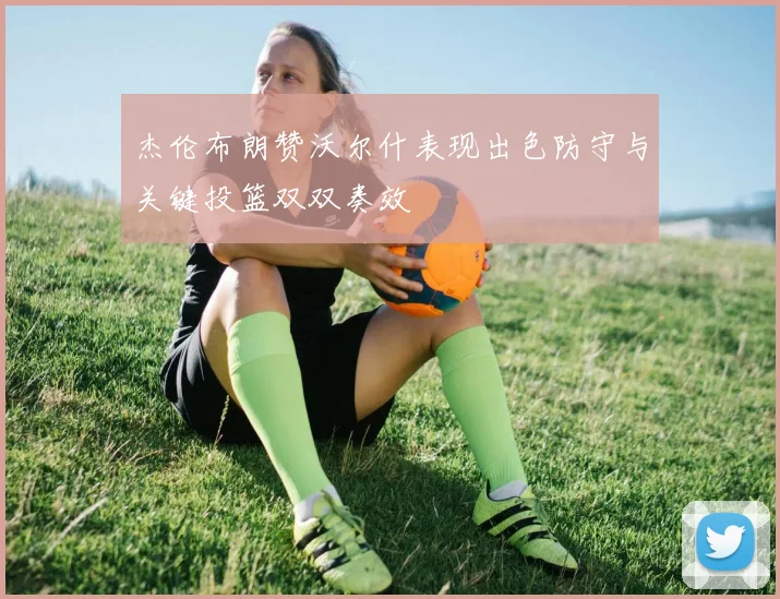 杰伦布朗赞沃尔什表现出色防守与关键投篮双双奏效