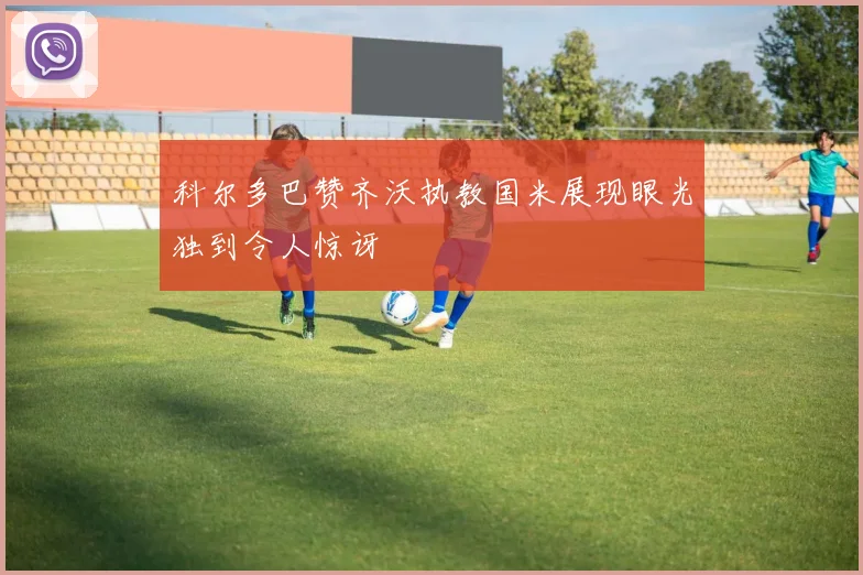 科尔多巴赞齐沃执教国米展现眼光独到令人惊讶