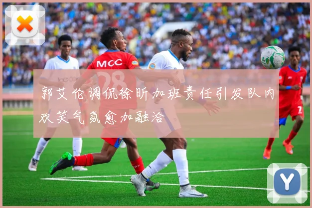 郭艾伦调侃徐昕加班责任引发队内欢笑气氛愈加融洽