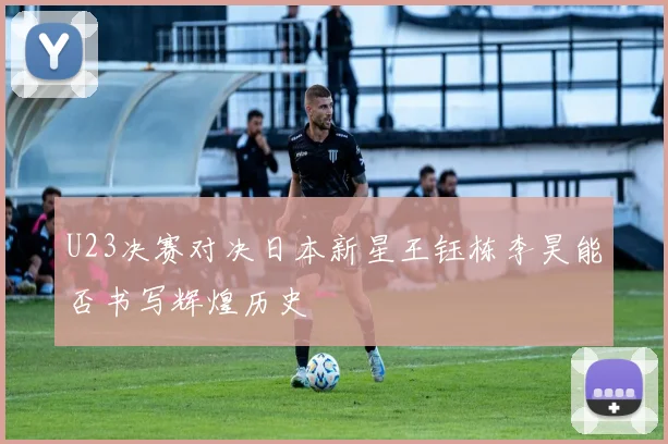 U23决赛对决日本新星王钰栋李昊能否书写辉煌历史
