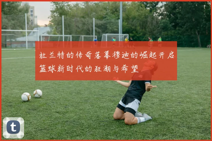 杜兰特的传奇落幕穆迪的崛起开启篮球新时代的狂潮与希望