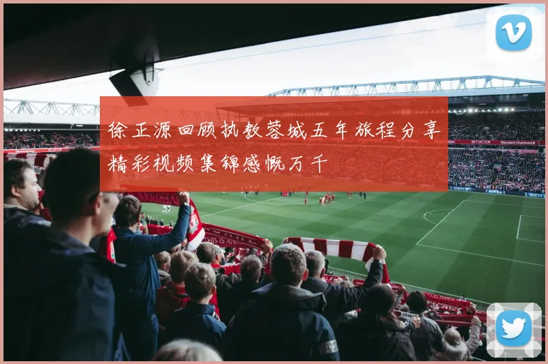 徐正源回顾执教蓉城五年旅程分享精彩视频集锦感慨万千