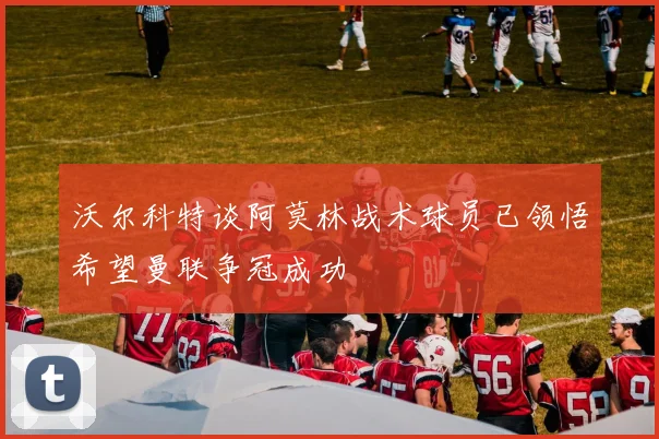 沃尔科特谈阿莫林战术球员已领悟希望曼联争冠成功