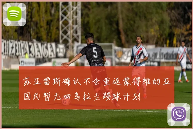 苏亚雷斯确认不会重返蒙得维的亚国民暂无回乌拉圭踢球计划
