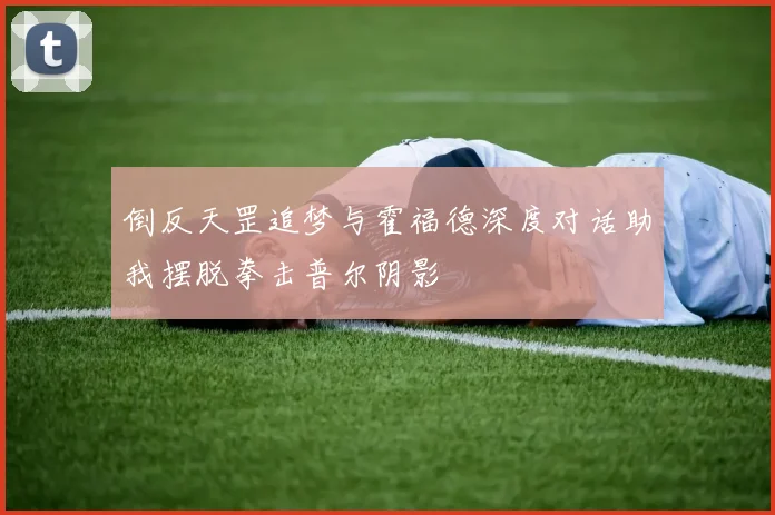 倒反天罡追梦与霍福德深度对话助我摆脱拳击普尔阴影