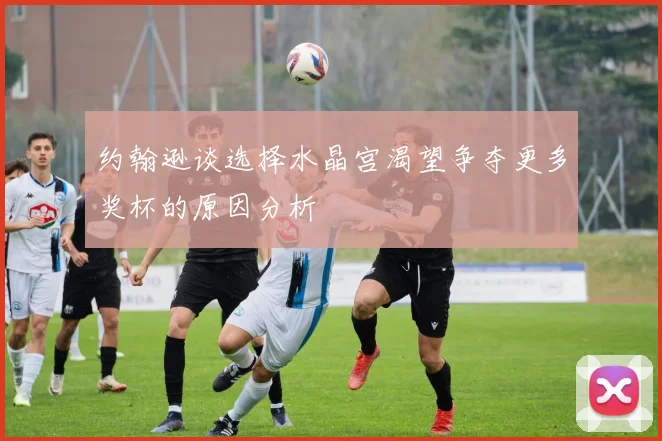 约翰逊谈选择水晶宫渴望争夺更多奖杯的原因分析