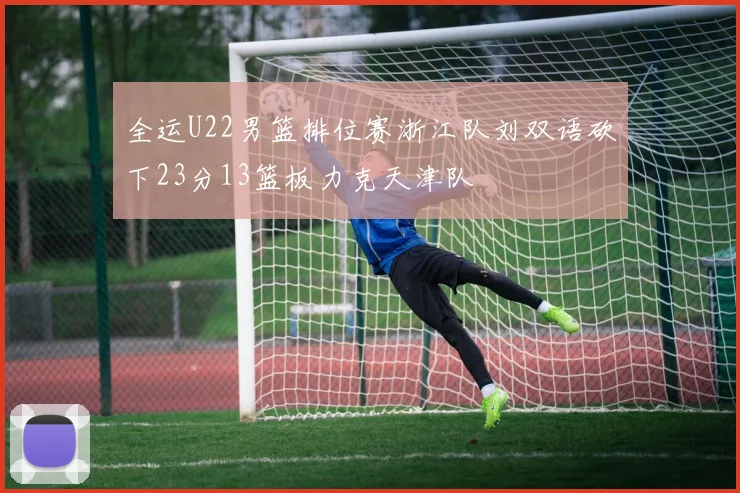 全运U22男篮排位赛浙江队刘双语砍下23分13篮板力克天津队