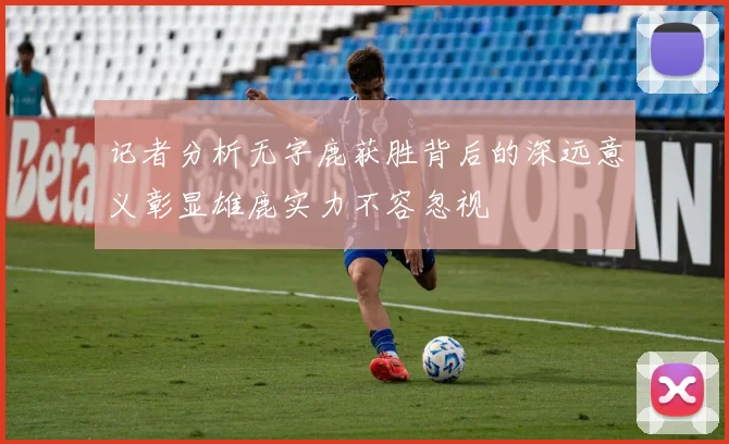 记者分析无字鹿获胜背后的深远意义彰显雄鹿实力不容忽视