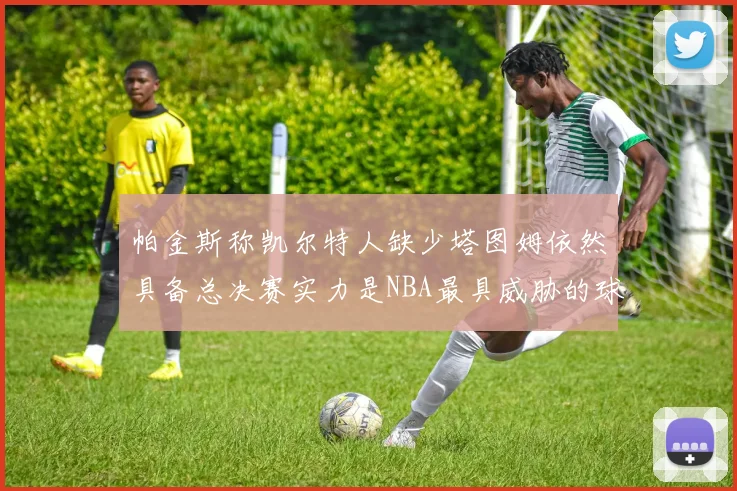 帕金斯称凯尔特人缺少塔图姆依然具备总决赛实力是NBA最具威胁的球队