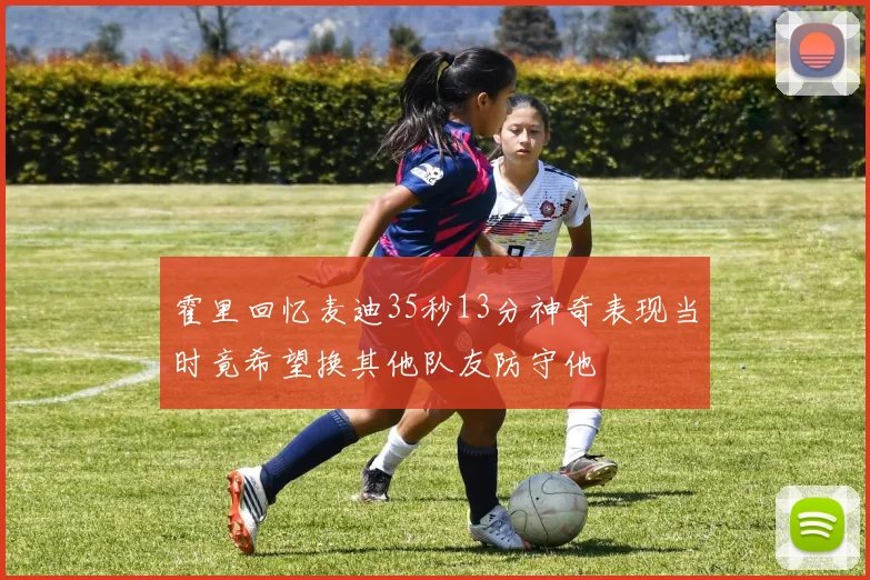 霍里回忆麦迪35秒13分神奇表现当时竟希望换其他队友防守他