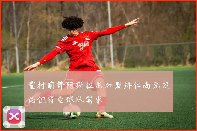 霍村前锋阿斯拉尼加盟拜仁尚无定论但符合球队需求