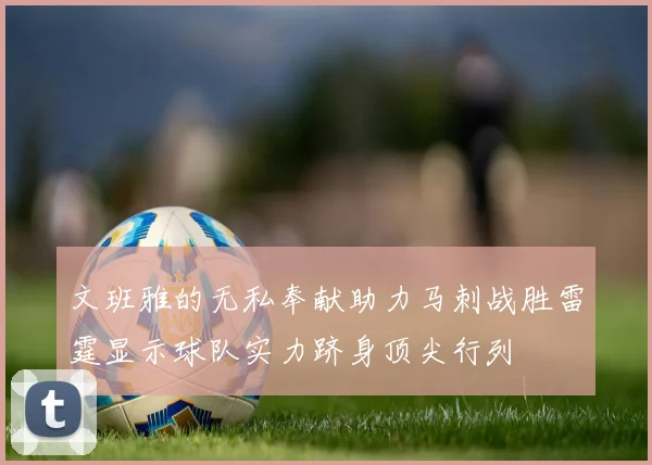 文班雅的无私奉献助力马刺战胜雷霆显示球队实力跻身顶尖行列
