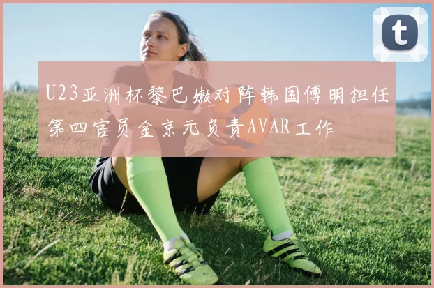 U23亚洲杯黎巴嫩对阵韩国傅明担任第四官员金京元负责AVAR工作