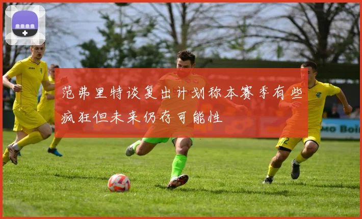 范弗里特谈复出计划称本赛季有些疯狂但未来仍存可能性