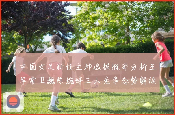 中国女足新任主帅选拔概率分析王军常卫巍陈婉婷三人竞争态势解读