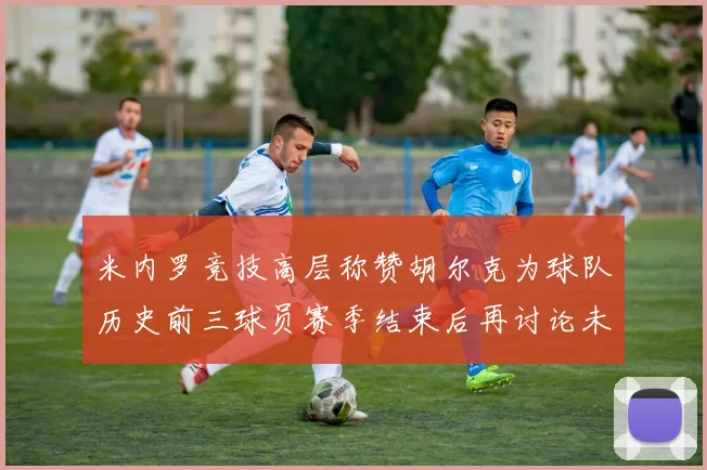 米内罗竞技高层称赞胡尔克为球队历史前三球员赛季结束后再讨论未来计划