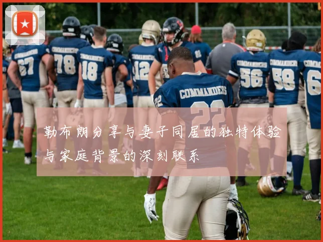 勒布朗分享与妻子同居的独特体验与家庭背景的深刻联系
