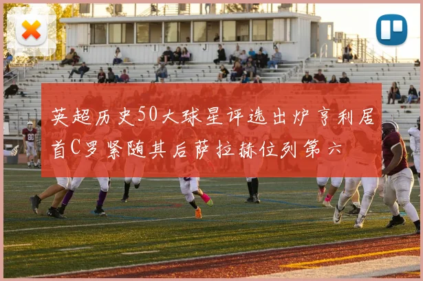 英超历史50大球星评选出炉亨利居首C罗紧随其后萨拉赫位列第六