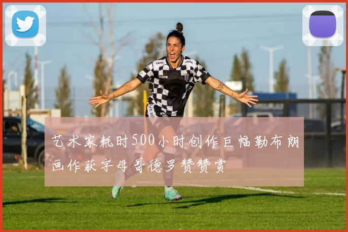 艺术家耗时500小时创作巨幅勒布朗画作获字母哥德罗赞赞赏