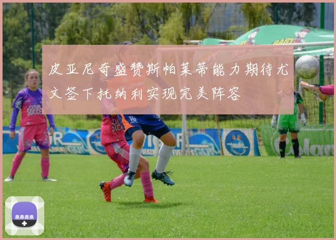 皮亚尼奇盛赞斯帕莱蒂能力期待尤文签下托纳利实现完美阵容