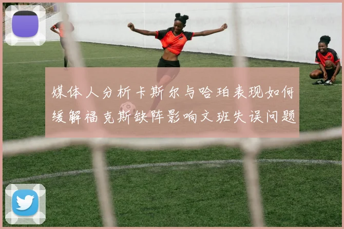 媒体人分析卡斯尔与哈珀表现如何缓解福克斯缺阵影响文班失误问题亟待解决