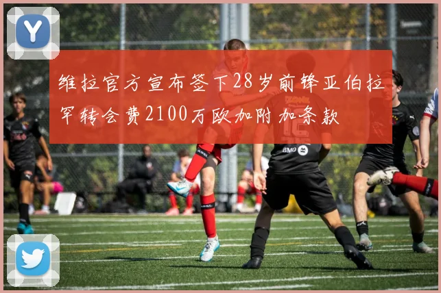 维拉官方宣布签下28岁前锋亚伯拉罕转会费2100万欧加附加条款