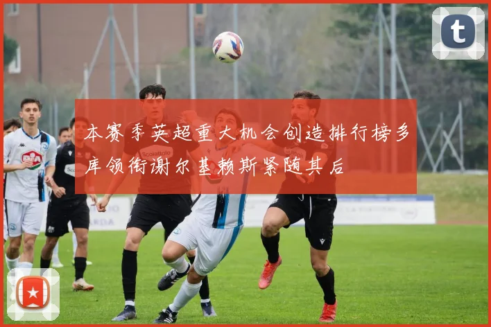 本赛季英超重大机会创造排行榜多库领衔谢尔基赖斯紧随其后