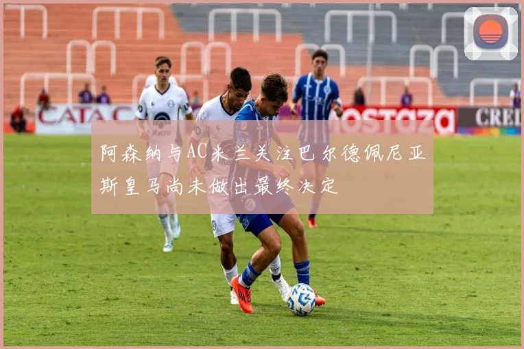 阿森纳与AC米兰关注巴尔德佩尼亚斯皇马尚未做出最终决定